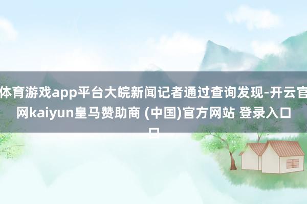 体育游戏app平台大皖新闻记者通过查询发现-开云官网kaiyun皇马赞助商 (中国)官方网站 登录入口