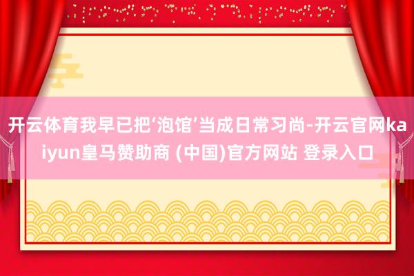 开云体育我早已把‘泡馆’当成日常习尚-开云官网kaiyun皇马赞助商 (中国)官方网站 登录入口