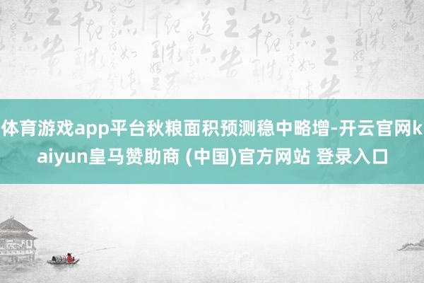 体育游戏app平台秋粮面积预测稳中略增-开云官网kaiyun皇马赞助商 (中国)官方网站 登录入口