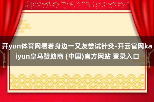 开yun体育网看着身边一又友尝试针灸-开云官网kaiyun皇马赞助商 (中国)官方网站 登录入口
