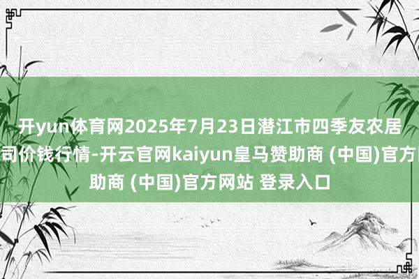 开yun体育网2025年7月23日潜江市四季友农居品商场有限公司价钱行情-开云官网kaiyun皇马赞助商 (中国)官方网站 登录入口