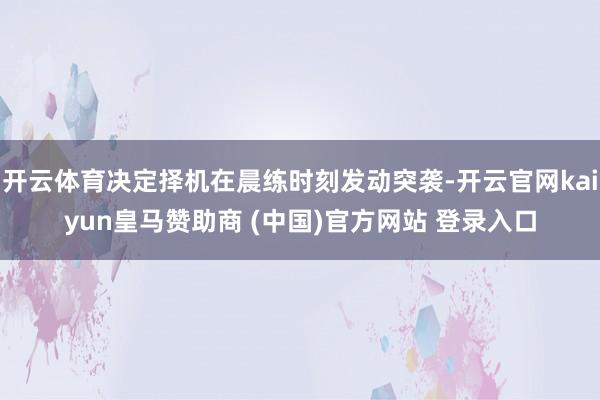 开云体育决定择机在晨练时刻发动突袭-开云官网kaiyun皇马赞助商 (中国)官方网站 登录入口