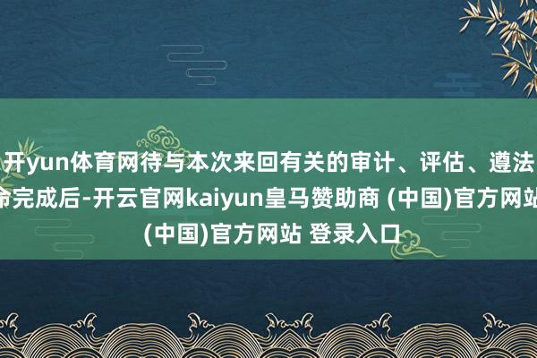 开yun体育网待与本次来回有关的审计、评估、遵法访问等使命完成后-开云官网kaiyun皇马赞助商 (中国)官方网站 登录入口
