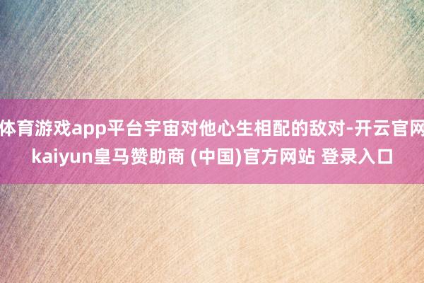 体育游戏app平台宇宙对他心生相配的敌对-开云官网kaiyun皇马赞助商 (中国)官方网站 登录入口
