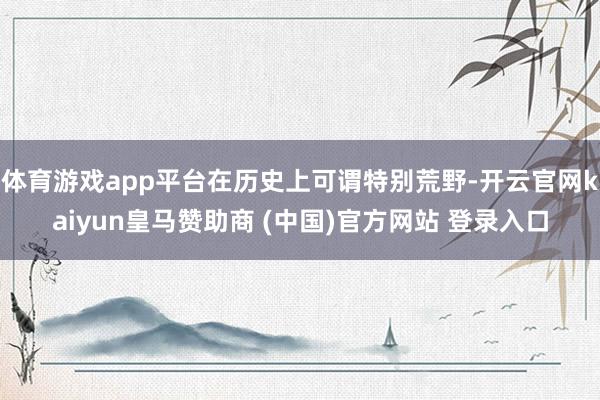 体育游戏app平台在历史上可谓特别荒野-开云官网kaiyun皇马赞助商 (中国)官方网站 登录入口