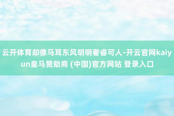 云开体育却像马耳东风明明奢睿可人-开云官网kaiyun皇马赞助商 (中国)官方网站 登录入口