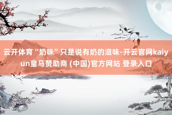 云开体育“奶味”只是说有奶的滋味-开云官网kaiyun皇马赞助商 (中国)官方网站 登录入口