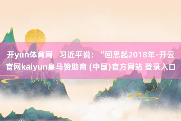 开yun体育网   习近平说:“回思起2018年-开云官网kaiyun皇马赞助商 (中国)官方网站 登录入口