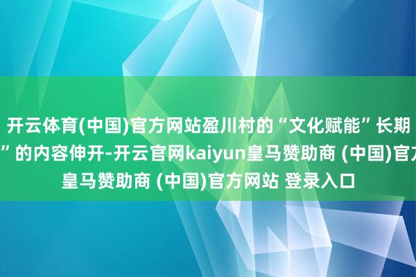 开云体育(中国)官方网站盈川村的“文化赋能”长期围绕“共富为民”的内容伸开-开云官网kaiyun皇马赞助商 (中国)官方网站 登录入口