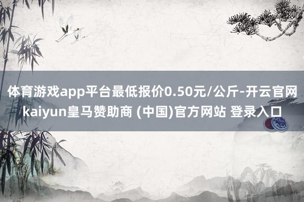 体育游戏app平台最低报价0.50元/公斤-开云官网kaiyun皇马赞助商 (中国)官方网站 登录入口