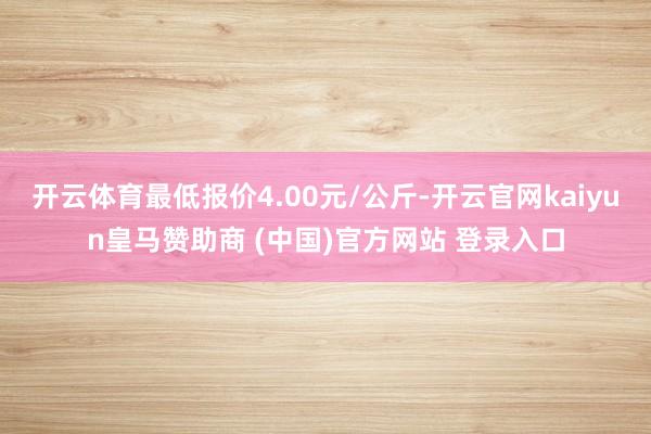 开云体育最低报价4.00元/公斤-开云官网kaiyun皇马赞助商 (中国)官方网站 登录入口
