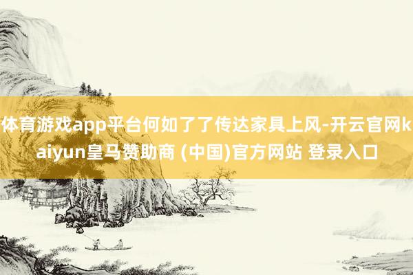 体育游戏app平台何如了了传达家具上风-开云官网kaiyun皇马赞助商 (中国)官方网站 登录入口