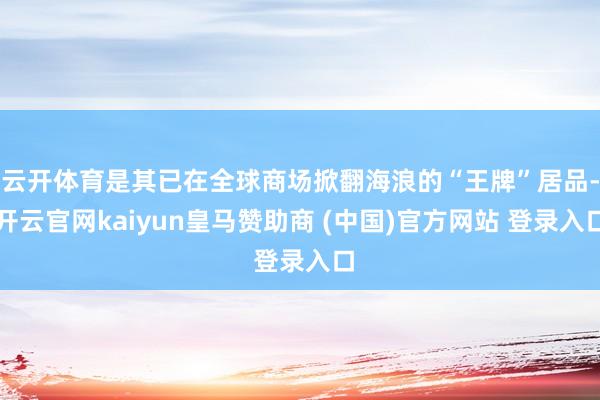 云开体育是其已在全球商场掀翻海浪的“王牌”居品-开云官网kaiyun皇马赞助商 (中国)官方网站 登录入口