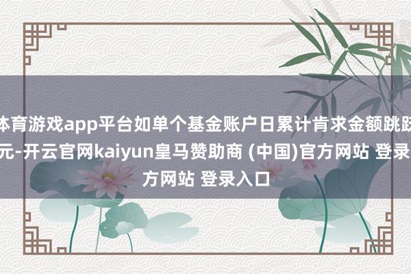 体育游戏app平台如单个基金账户日累计肯求金额跳跃5万元-开云官网kaiyun皇马赞助商 (中国)官方网站 登录入口