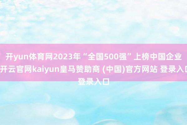 开yun体育网2023年“全国500强”上榜中国企业-开云官网kaiyun皇马赞助商 (中国)官方网站 登录入口
