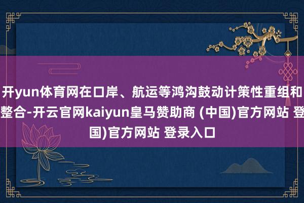 开yun体育网在口岸、航运等鸿沟鼓动计策性重组和专科化整合-开云官网kaiyun皇马赞助商 (中国)官方网站 登录入口