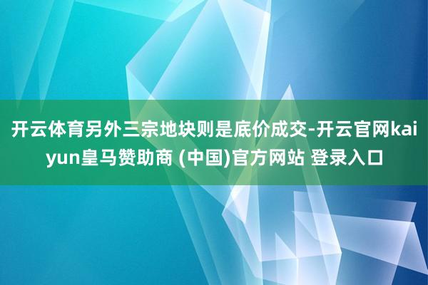 开云体育 另外三宗地块则是底价成交-开云官网kaiyun皇马赞助商 (中国)官方网站 登录入口