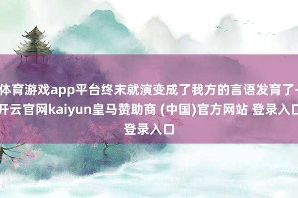 体育游戏app平台终末就演变成了我方的言语发育了-开云官网kaiyun皇马赞助商 (中国)官方网站 登录入口