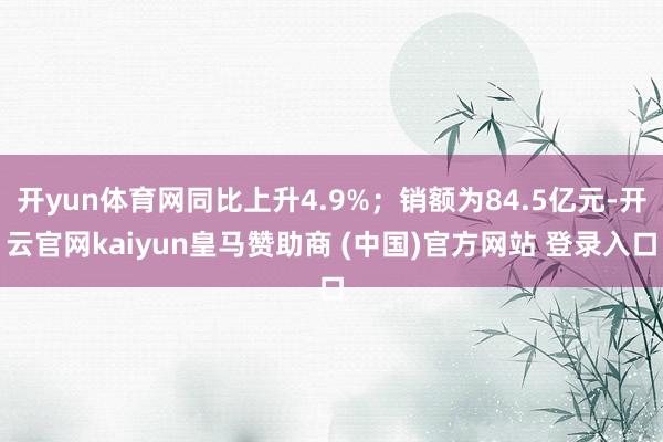开yun体育网同比上升4.9%；销额为84.5亿元-开云官网kaiyun皇马赞助商 (中国)官方网站 登录入口