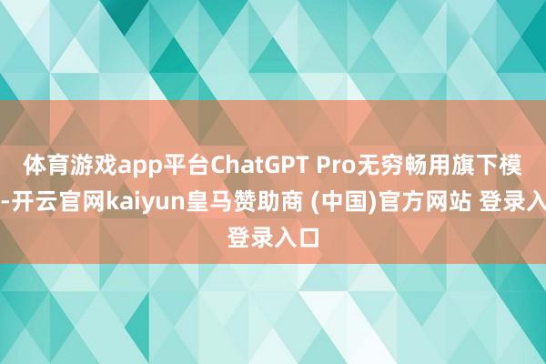 体育游戏app平台ChatGPT Pro无穷畅用旗下模子-开云官网kaiyun皇马赞助商 (中国)官方网站 登录入口