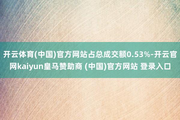 开云体育(中国)官方网站占总成交额0.53%-开云官网kaiyun皇马赞助商 (中国)官方网站 登录入口