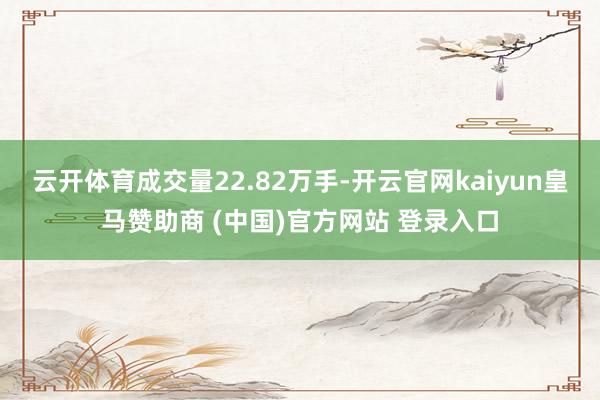 云开体育成交量22.82万手-开云官网kaiyun皇马赞助商 (中国)官方网站 登录入口