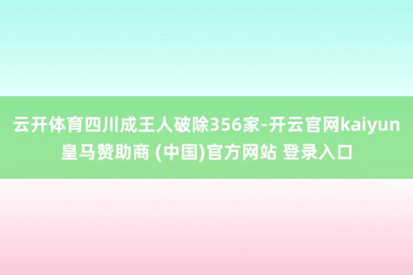 云开体育四川成王人破除356家-开云官网kaiyun皇马赞助商 (中国)官方网站 登录入口