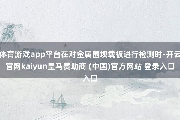 体育游戏app平台在对金属围坝载板进行检测时-开云官网kaiyun皇马赞助商 (中国)官方网站 登录入口