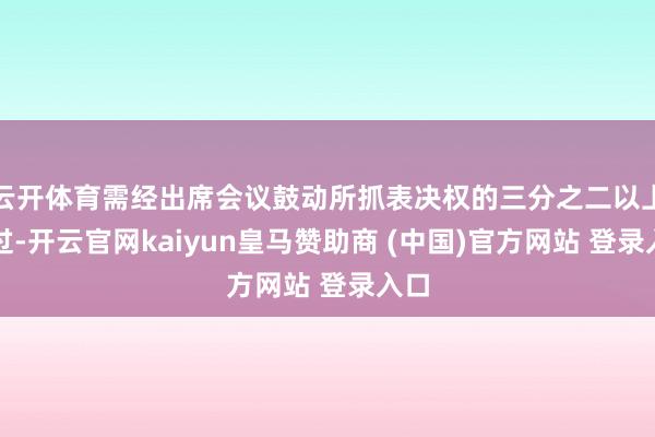 云开体育需经出席会议鼓动所抓表决权的三分之二以上通过-开云官网kaiyun皇马赞助商 (中国)官方网站 登录入口