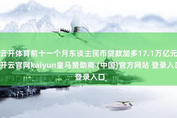 云开体育前十一个月东谈主民币贷款加多17.1万亿元-开云官网kaiyun皇马赞助商 (中国)官方网站 登录入口