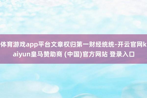 体育游戏app平台文章权归第一财经统统-开云官网kaiyun皇马赞助商 (中国)官方网站 登录入口