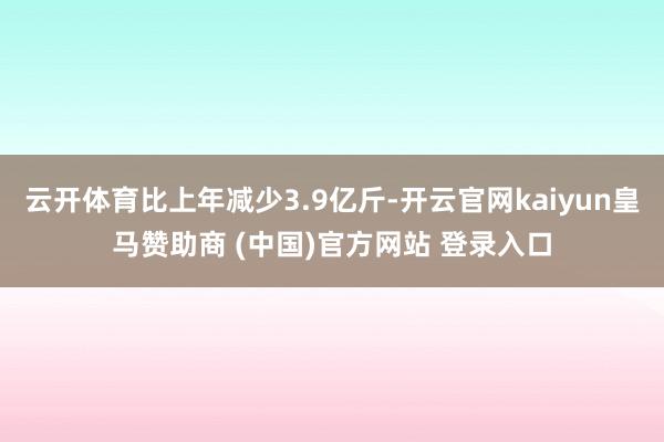 云开体育比上年减少3.9亿斤-开云官网kaiyun皇马赞助商 (中国)官方网站 登录入口