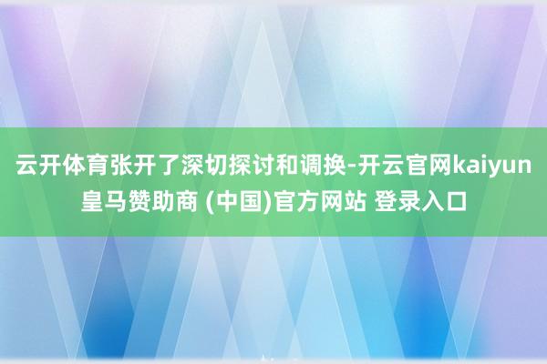云开体育张开了深切探讨和调换-开云官网kaiyun皇马赞助商 (中国)官方网站 登录入口