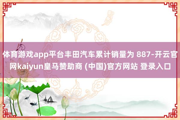 体育游戏app平台丰田汽车累计销量为 887-开云官网kaiyun皇马赞助商 (中国)官方网站 登录入口
