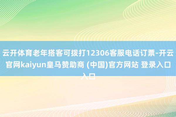 云开体育老年搭客可拨打12306客服电话订票-开云官网kaiyun皇马赞助商 (中国)官方网站 登录入口