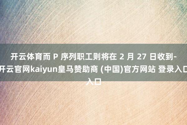 开云体育而 P 序列职工则将在 2 月 27 日收到-开云官网kaiyun皇马赞助商 (中国)官方网站 登录入口