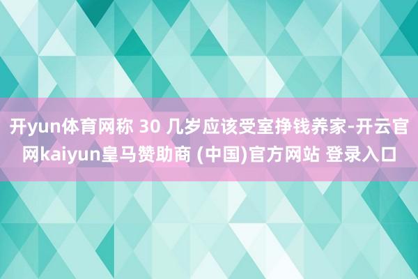 开yun体育网称 30 几岁应该受室挣钱养家-开云官网kaiyun皇马赞助商 (中国)官方网站 登录入口