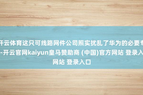 开云体育这只可线路网件公司照实扰乱了华为的必要专利-开云官网kaiyun皇马赞助商 (中国)官方网站 登录入口