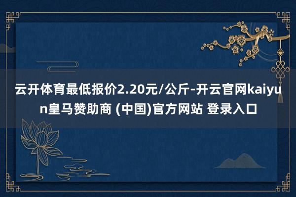 云开体育最低报价2.20元/公斤-开云官网kaiyun皇马赞助商 (中国)官方网站 登录入口