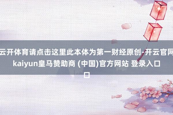 云开体育请点击这里此本体为第一财经原创-开云官网kaiyun皇马赞助商 (中国)官方网站 登录入口
