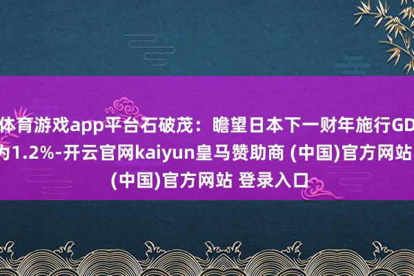 体育游戏app平台石破茂：瞻望日本下一财年施行GDP增速约为1.2%-开云官网kaiyun皇马赞助商 (中国)官方网站 登录入口