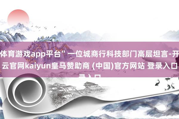 体育游戏app平台”一位城商行科技部门高层坦言-开云官网kaiyun皇马赞助商 (中国)官方网站 登录入口