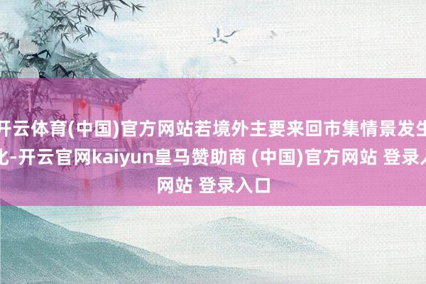 开云体育(中国)官方网站若境外主要来回市集情景发生变化-开云官网kaiyun皇马赞助商 (中国)官方网站 登录入口