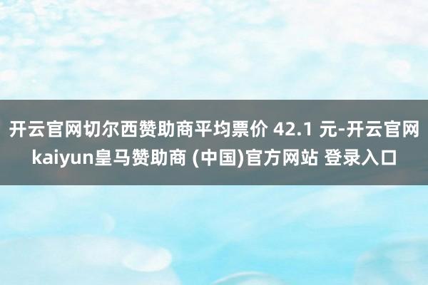 开云官网切尔西赞助商平均票价 42.1 元-开云官网kaiyun皇马赞助商 (中国)官方网站 登录入口
