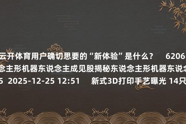 云开体育用户确切思要的“新体验”是什么？    6206  02-02 20:49     东说念主形机器东说念主成见股揭秘东说念主形机器东说念主成见股揭秘    55  2025-12-25 12:51     新式3D打印手艺曝光 14只成见股成交活跃度栽植新式3D打印手艺曝光 14只成见股成交活跃度栽植    0  2025-11-19 18:55     AI进化速递丨广汽集团与阿里云签署全栈AI策略谐和公约AI进化速递丨广汽集团与阿里云签署全栈AI策略谐和公约    16  2025-11-14 21:12     一财最热      点击关闭-开云官网kaiyun皇马赞助商 (中国)官方网站 登录入口