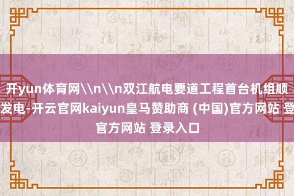 开yun体育网\n\n双江航电要道工程首台机组顺利并网发电-开云官网kaiyun皇马赞助商 (中国)官方网站 登录入口