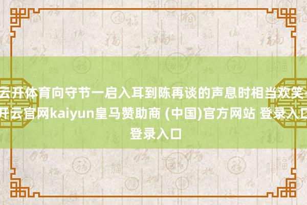 云开体育向守节一启入耳到陈再谈的声息时相当欢笑-开云官网kaiyun皇马赞助商 (中国)官方网站 登录入口