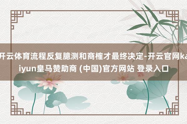 开云体育流程反复臆测和商榷才最终决定-开云官网kaiyun皇马赞助商 (中国)官方网站 登录入口