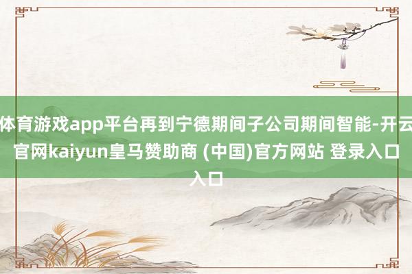 体育游戏app平台再到宁德期间子公司期间智能-开云官网kaiyun皇马赞助商 (中国)官方网站 登录入口