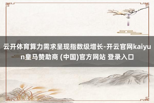 云开体育算力需求呈现指数级增长-开云官网kaiyun皇马赞助商 (中国)官方网站 登录入口